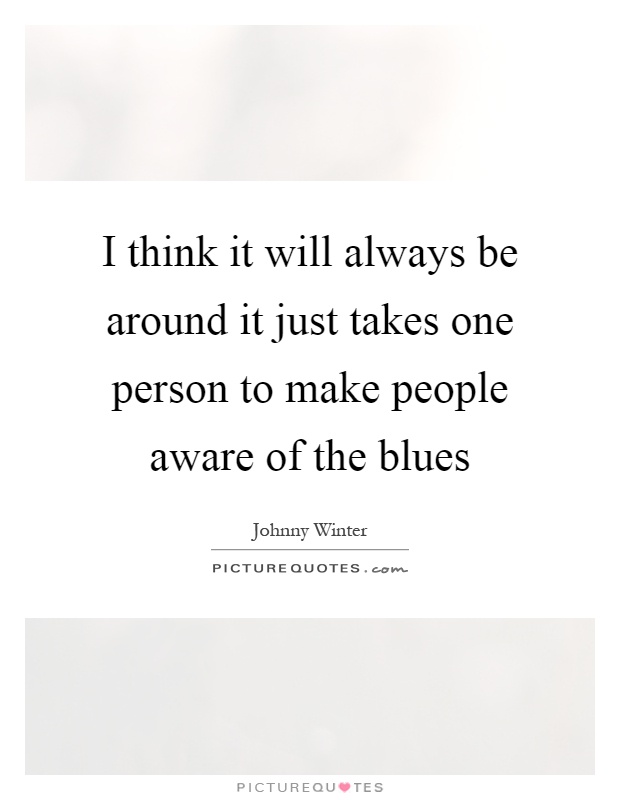 I think it will always be around it just takes one person to make people aware of the blues Picture Quote #1