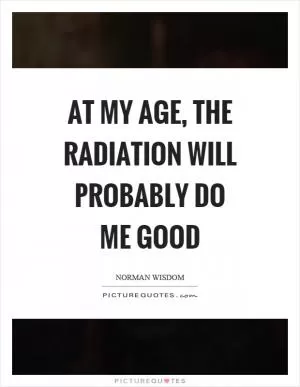At my age, the radiation will probably do me good Picture Quote #1