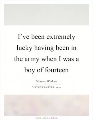 I’ve been extremely lucky having been in the army when I was a boy of fourteen Picture Quote #1