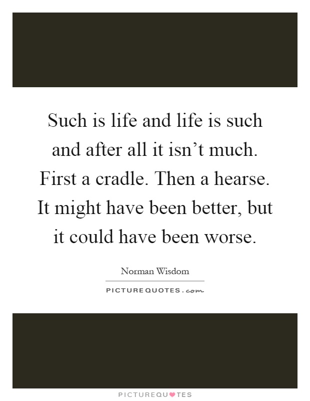 Such is life and life is such and after all it isn't much. First a cradle. Then a hearse. It might have been better, but it could have been worse Picture Quote #1