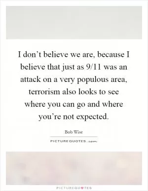 I don’t believe we are, because I believe that just as 9/11 was an attack on a very populous area, terrorism also looks to see where you can go and where you’re not expected Picture Quote #1
