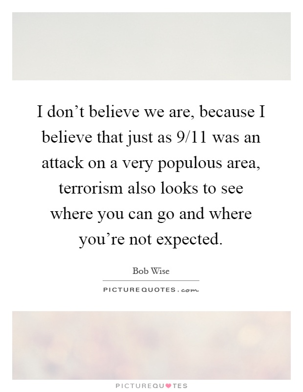 I don't believe we are, because I believe that just as 9/11 was an attack on a very populous area, terrorism also looks to see where you can go and where you're not expected Picture Quote #1