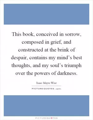 This book, conceived in sorrow, composed in grief, and constructed at the brink of despair, contains my mind’s best thoughts, and my soul’s triumph over the powers of darkness Picture Quote #1