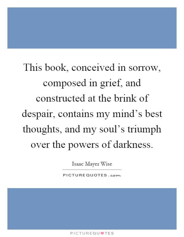 This book, conceived in sorrow, composed in grief, and constructed at the brink of despair, contains my mind's best thoughts, and my soul's triumph over the powers of darkness Picture Quote #1