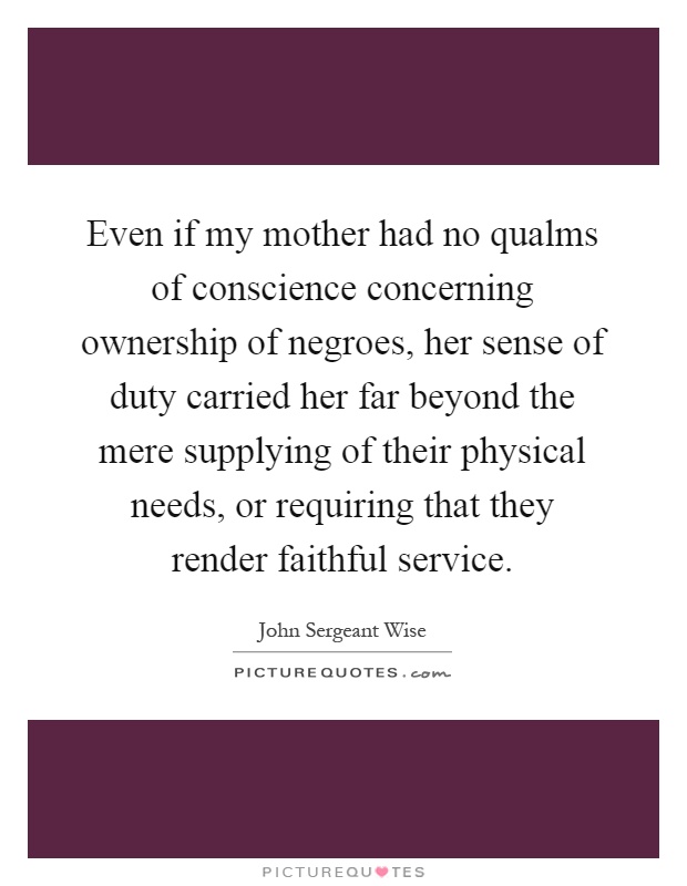 Even if my mother had no qualms of conscience concerning ownership of negroes, her sense of duty carried her far beyond the mere supplying of their physical needs, or requiring that they render faithful service Picture Quote #1
