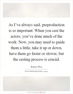 As I’ve always said, preproduction is so important. When you cast the actors, you’ve done much of the work. Now, you may need to guide them a little, take it up or down, have them go faster or slower, but the casting process is crucial Picture Quote #1