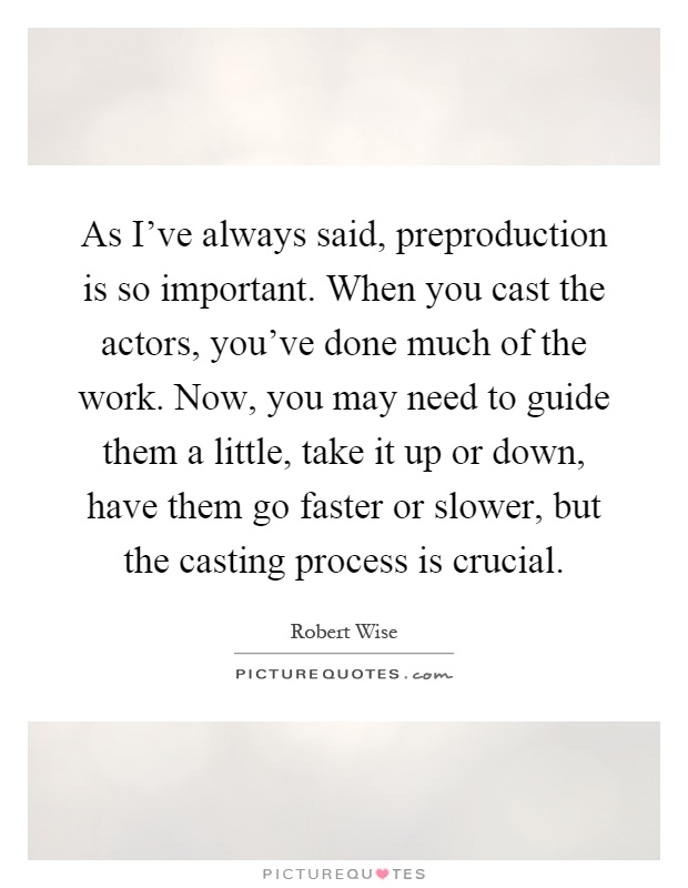 As I've always said, preproduction is so important. When you cast the actors, you've done much of the work. Now, you may need to guide them a little, take it up or down, have them go faster or slower, but the casting process is crucial Picture Quote #1
