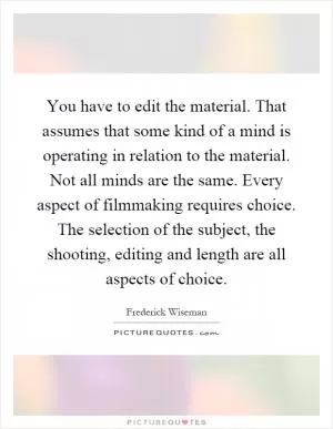 You have to edit the material. That assumes that some kind of a mind is operating in relation to the material. Not all minds are the same. Every aspect of filmmaking requires choice. The selection of the subject, the shooting, editing and length are all aspects of choice Picture Quote #1