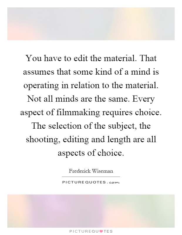 You have to edit the material. That assumes that some kind of a mind is operating in relation to the material. Not all minds are the same. Every aspect of filmmaking requires choice. The selection of the subject, the shooting, editing and length are all aspects of choice Picture Quote #1