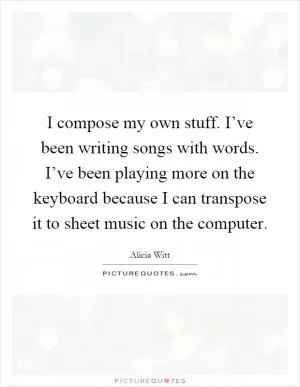 I compose my own stuff. I’ve been writing songs with words. I’ve been playing more on the keyboard because I can transpose it to sheet music on the computer Picture Quote #1