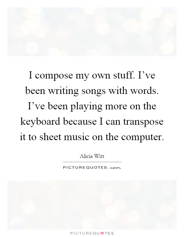 I compose my own stuff. I've been writing songs with words. I've been playing more on the keyboard because I can transpose it to sheet music on the computer Picture Quote #1