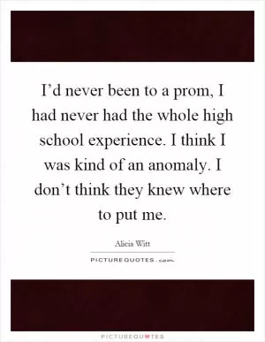 I’d never been to a prom, I had never had the whole high school experience. I think I was kind of an anomaly. I don’t think they knew where to put me Picture Quote #1