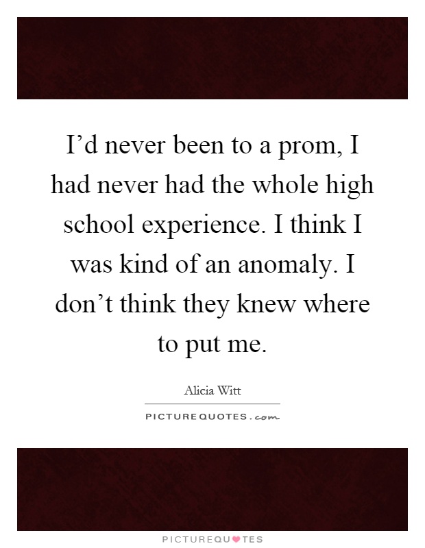I'd never been to a prom, I had never had the whole high school experience. I think I was kind of an anomaly. I don't think they knew where to put me Picture Quote #1