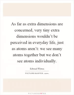 As far as extra dimensions are concerned, very tiny extra dimensions wouldn’t be perceived in everyday life, just as atoms aren’t: we see many atoms together but we don’t see atoms individually Picture Quote #1