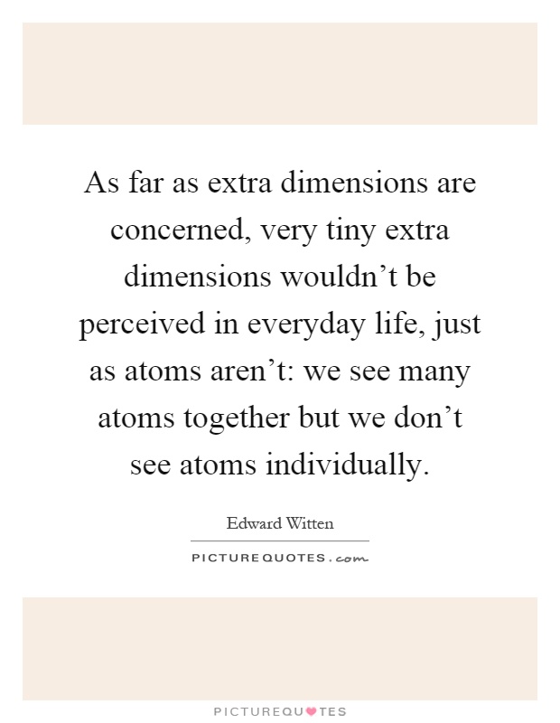 As far as extra dimensions are concerned, very tiny extra dimensions wouldn't be perceived in everyday life, just as atoms aren't: we see many atoms together but we don't see atoms individually Picture Quote #1
