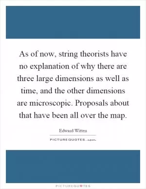 As of now, string theorists have no explanation of why there are three large dimensions as well as time, and the other dimensions are microscopic. Proposals about that have been all over the map Picture Quote #1