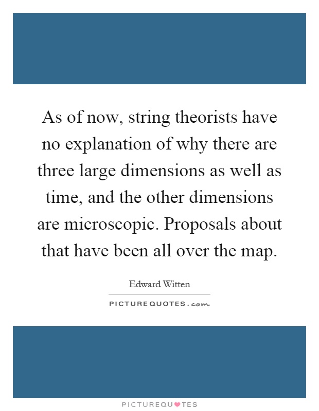 As of now, string theorists have no explanation of why there are three large dimensions as well as time, and the other dimensions are microscopic. Proposals about that have been all over the map Picture Quote #1