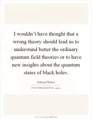 I wouldn’t have thought that a wrong theory should lead us to understand better the ordinary quantum field theories or to have new insights about the quantum states of black holes Picture Quote #1