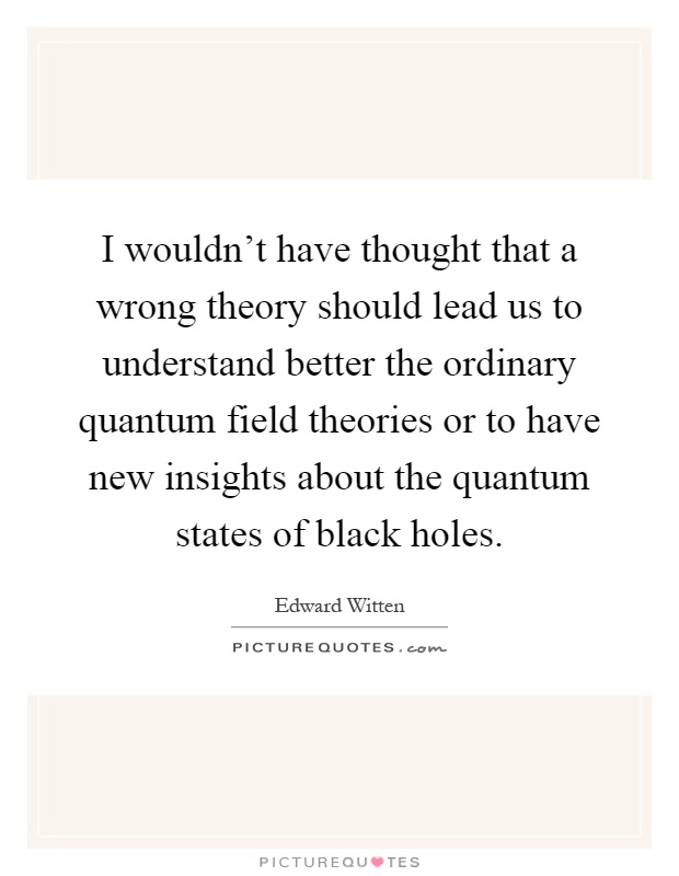 I wouldn't have thought that a wrong theory should lead us to understand better the ordinary quantum field theories or to have new insights about the quantum states of black holes Picture Quote #1