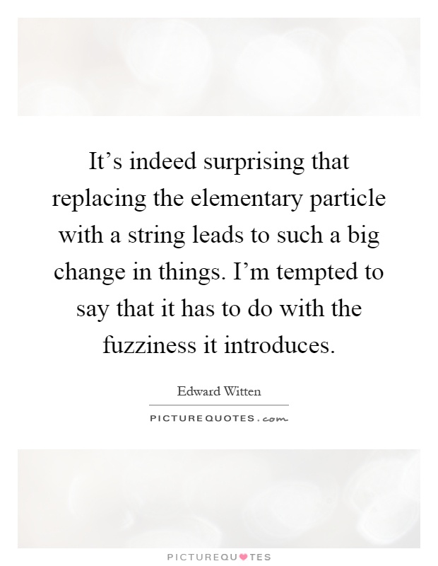 It's indeed surprising that replacing the elementary particle with a string leads to such a big change in things. I'm tempted to say that it has to do with the fuzziness it introduces Picture Quote #1