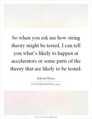 So when you ask me how string theory might be tested, I can tell you what’s likely to happen at accelerators or some parts of the theory that are likely to be tested Picture Quote #1