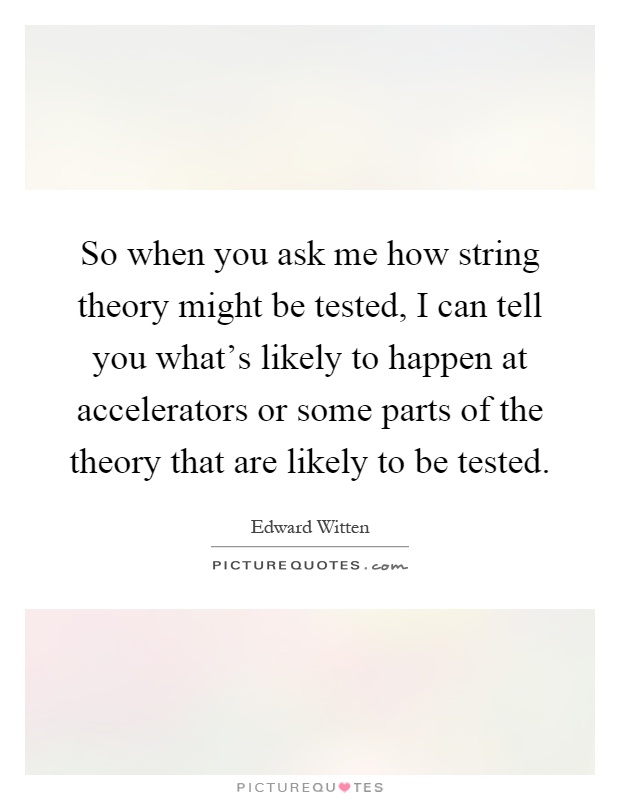 So when you ask me how string theory might be tested, I can tell you what's likely to happen at accelerators or some parts of the theory that are likely to be tested Picture Quote #1