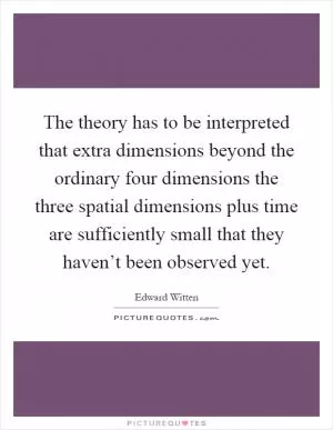 The theory has to be interpreted that extra dimensions beyond the ordinary four dimensions the three spatial dimensions plus time are sufficiently small that they haven’t been observed yet Picture Quote #1