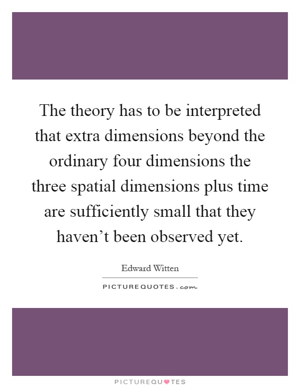The theory has to be interpreted that extra dimensions beyond the ordinary four dimensions the three spatial dimensions plus time are sufficiently small that they haven't been observed yet Picture Quote #1