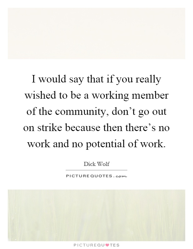 I would say that if you really wished to be a working member of the community, don't go out on strike because then there's no work and no potential of work Picture Quote #1