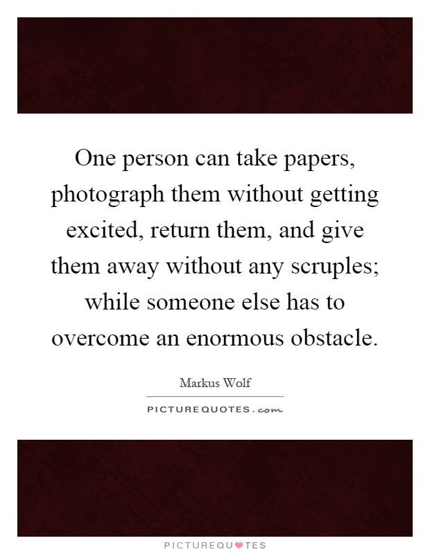 One person can take papers, photograph them without getting excited, return them, and give them away without any scruples; while someone else has to overcome an enormous obstacle Picture Quote #1