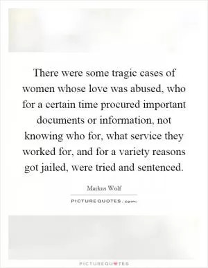 There were some tragic cases of women whose love was abused, who for a certain time procured important documents or information, not knowing who for, what service they worked for, and for a variety reasons got jailed, were tried and sentenced Picture Quote #1