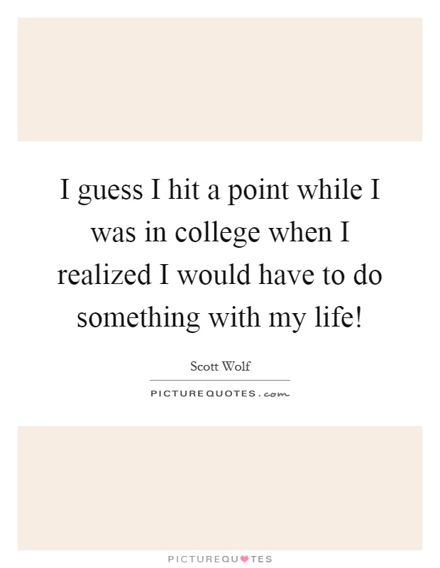 I guess I hit a point while I was in college when I realized I would have to do something with my life! Picture Quote #1