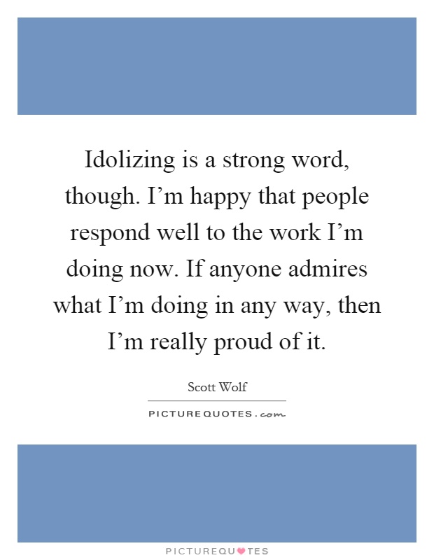 Idolizing is a strong word, though. I'm happy that people respond well to the work I'm doing now. If anyone admires what I'm doing in any way, then I'm really proud of it Picture Quote #1