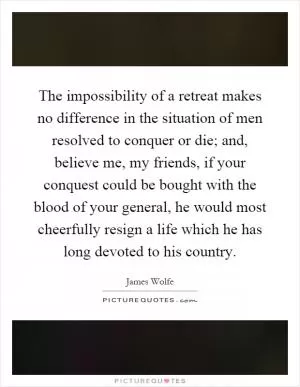 The impossibility of a retreat makes no difference in the situation of men resolved to conquer or die; and, believe me, my friends, if your conquest could be bought with the blood of your general, he would most cheerfully resign a life which he has long devoted to his country Picture Quote #1