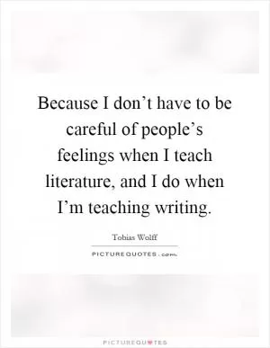 Because I don’t have to be careful of people’s feelings when I teach literature, and I do when I’m teaching writing Picture Quote #1
