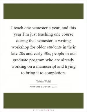 I teach one semester a year, and this year I’m just teaching one course during that semester, a writing workshop for older students in their late 20s and early 30s, people in our graduate program who are already working on a manuscript and trying to bring it to completion Picture Quote #1
