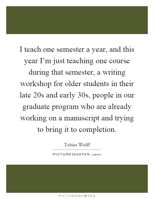 I teach one semester a year, and this year I'm just teaching one course during that semester, a writing workshop for older students in their late 20s and early 30s, people in our graduate program who are already working on a manuscript and trying to bring it to completion Picture Quote #1