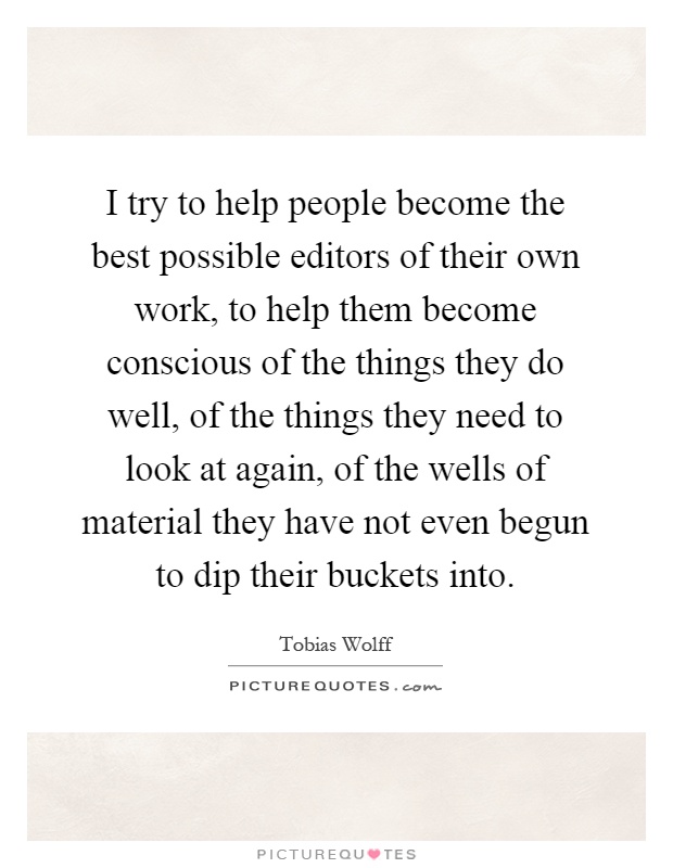 I try to help people become the best possible editors of their own work, to help them become conscious of the things they do well, of the things they need to look at again, of the wells of material they have not even begun to dip their buckets into Picture Quote #1