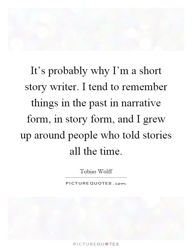It's probably why I'm a short story writer. I tend to remember things in the past in narrative form, in story form, and I grew up around people who told stories all the time Picture Quote #1
