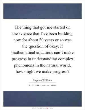 The thing that got me started on the science that I’ve been building now for about 20 years or so was the question of okay, if mathematical equations can’t make progress in understanding complex phenomena in the natural world, how might we make progress? Picture Quote #1
