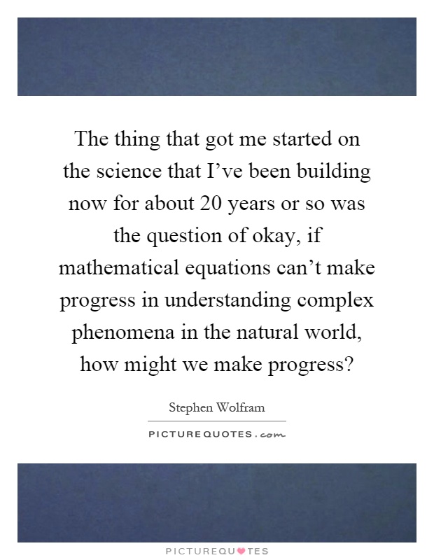 The thing that got me started on the science that I've been building now for about 20 years or so was the question of okay, if mathematical equations can't make progress in understanding complex phenomena in the natural world, how might we make progress? Picture Quote #1