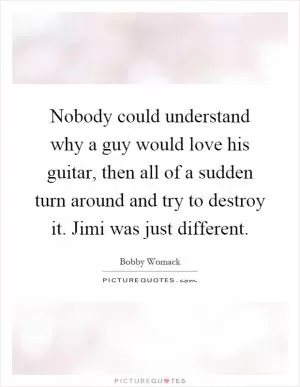 Nobody could understand why a guy would love his guitar, then all of a sudden turn around and try to destroy it. Jimi was just different Picture Quote #1
