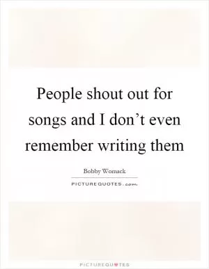 People shout out for songs and I don’t even remember writing them Picture Quote #1