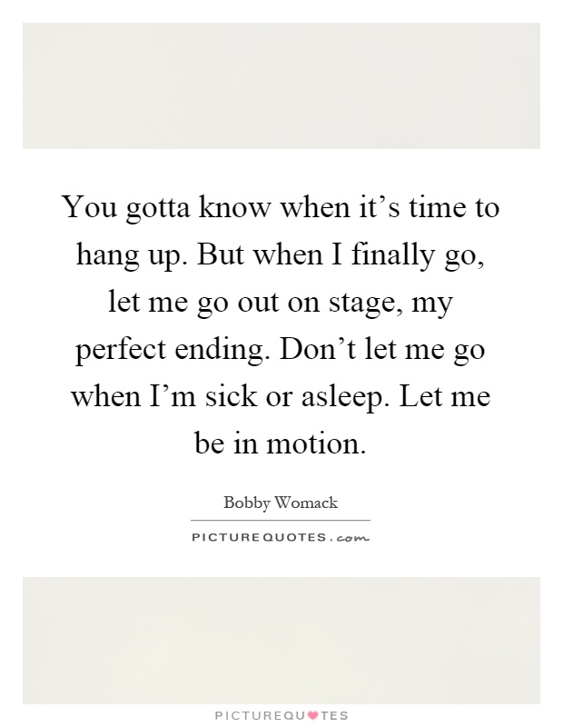 You gotta know when it's time to hang up. But when I finally go, let me go out on stage, my perfect ending. Don't let me go when I'm sick or asleep. Let me be in motion Picture Quote #1