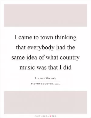 I came to town thinking that everybody had the same idea of what country music was that I did Picture Quote #1