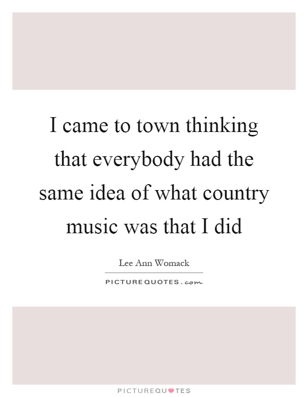 I came to town thinking that everybody had the same idea of what country music was that I did Picture Quote #1