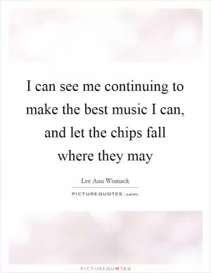 I can see me continuing to make the best music I can, and let the chips fall where they may Picture Quote #1
