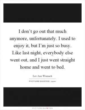 I don’t go out that much anymore, unfortunately. I used to enjoy it, but I’m just so busy. Like last night, everybody else went out, and I just went straight home and went to bed Picture Quote #1