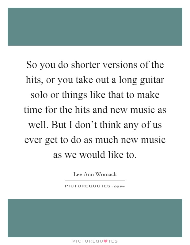 So you do shorter versions of the hits, or you take out a long guitar solo or things like that to make time for the hits and new music as well. But I don't think any of us ever get to do as much new music as we would like to Picture Quote #1