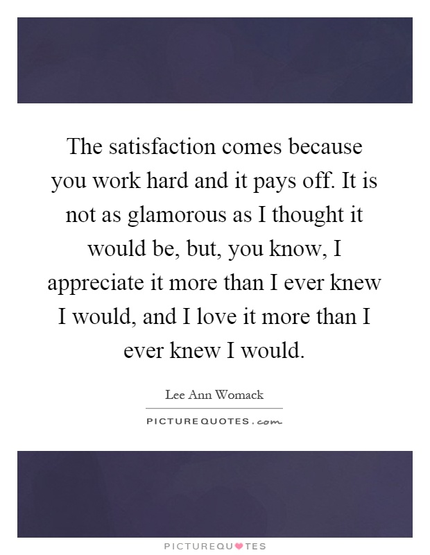 The satisfaction comes because you work hard and it pays off. It is not as glamorous as I thought it would be, but, you know, I appreciate it more than I ever knew I would, and I love it more than I ever knew I would Picture Quote #1